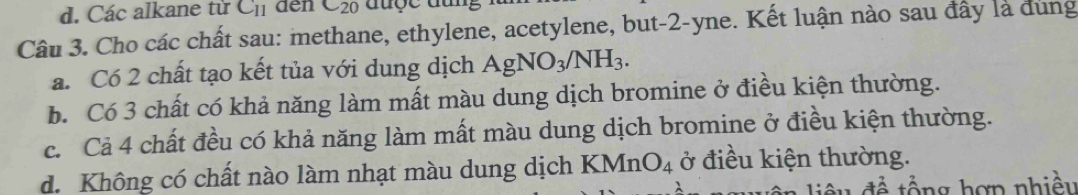 d. Các alkane từ C_11 den C_20
Câu 3. Cho các chất sau: methane, ethylene, acetylene, but -2 -yne. Kết luận nào sau đây là dùng
a. Có 2 chất tạo kết tủa với dung dịch AgNO_3/NH_3.
b. Có 3 chất có khả năng làm mất màu dung dịch bromine ở điều kiện thường.
c. Cả 4 chất đều có khả năng làm mất màu dung dịch bromine ở điều kiện thường.
d. Không có chất nào làm nhạt màu dung dịch B (MnO_4 ở điều kiện thường.
ể ng hợn nhiều