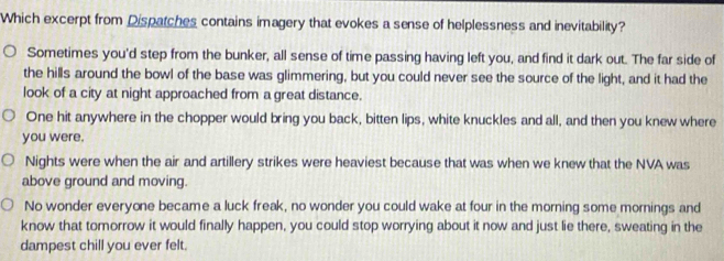 Which excerpt from Dispatches contains imagery that evokes a sense of helplessness and inevitability?
Sometimes you'd step from the bunker, all sense of time passing having left you, and find it dark out. The far side of
the hills around the bowl of the base was glimmering, but you could never see the source of the light, and it had the
look of a city at night approached from a great distance.
One hit anywhere in the chopper would bring you back, bitten lips, white knuckles and all, and then you knew where
you were.
Nights were when the air and artillery strikes were heaviest because that was when we knew that the NVA was
above ground and moving.
No wonder everyone became a luck freak, no wonder you could wake at four in the morning some mornings and
know that tomorrow it would finally happen, you could stop worrying about it now and just lie there, sweating in the
dampest chill you ever felt.