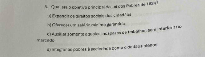 Qual era o objetivo principal da Lei dos Pobres de 1834?
a) Expandir os direitos sociais dos cidadãos
b) Oferecer um salário mínimo garantido
c) Auxiliar somente aqueles incapazes de trabalhar, sem interferir no
mercado
d) Integrar os pobres à sociedade como cidadãos plenos