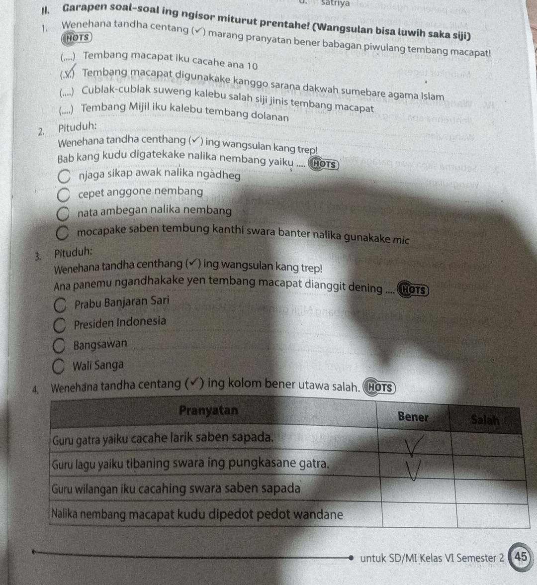 satrıya
1I. Garapen soal-soal ing ngisor miturut prentahe! (Wangsulan bisa luwih saka siji)
HOTS
1. Wenehana tandha centang (✔) marang pranyatan bener babagan piwulang tembang macapat!
(....) Tembang macapat iku cacahe ana 10
(.y) Tembang macapat digunakake kanggo sarana dakwah sumebare agama Islam
(,,..) Cublak-cublak suweng kalebu salah siji jinis tembang macapat
(.,..) Tembang Mijil iku kalebu tembang dolanan
2. Pituduh:
Wenehana tandha centhang (✔) ing wangsulan kang trep!
Bab kang kudu digatekake nalika nembang yaiky .... HOTS
njaga sikap awak nalika ngàdheg
cepet anggone nembang
nata ambegan nalika nembang
a mocapake saben tembung kanthí swara banter nalika gunakake mic
3. Pituduh:
Wenehana tandha centhang (✔) ing wangsulan kang trep!
Ana panemu ngandhakake yen tembang macapat dianggit dening .... (HOTs
Prabu Banjaran Sari
Presiden Indonesia
Bangsawan
Wali Sanga
na tandha centang (√) ing kolom bener utawa sa
untuk SD/MI Kelas VI Semester 2 45