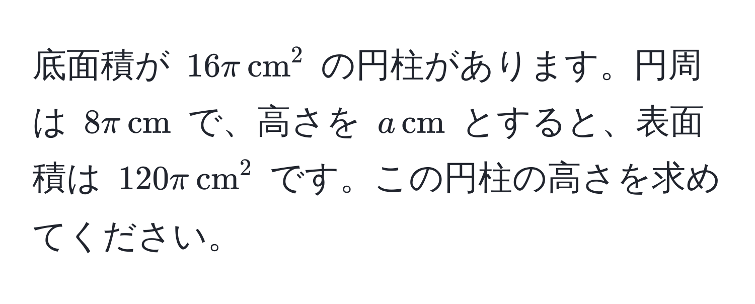 底面積が $16π , (cm)^(2$ の円柱があります。円周は $8π , cm)$ で、高さを $a , cm$ とすると、表面積は $120π , cm^2$ です。この円柱の高さを求めてください。