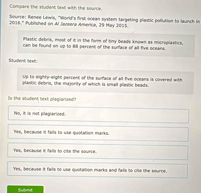 Compare the student text with the source.
Source: Renee Lewis, "World's first ocean system targeting plastic pollution to launch in
2016." Published on Al Jazeera America, 29 May 2015.
Plastic debris, most of it in the form of tiny beads known as microplastics,
can be found on up to 88 percent of the surface of all five oceans.
Student text:
Up to eighty-eight percent of the surface of all five oceans is covered with
plastic debris, the majority of which is small plastic beads.
Is the student text plagiarized?
No, it is not plagiarized.
Yes, because it fails to use quotation marks.
Yes, because it fails to cite the source.
Yes, because it fails to use quotation marks and fails to cite the source.
Submit