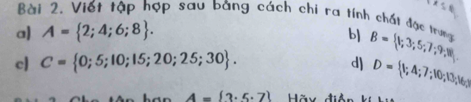 S,N 
Bài 2. Viết tập hợp sau bằng cách chi ra tính chất đặc trung 
a) A= 2;4;6;8. b) B= 1;3;5;7;9;11. 
cl C= 0;5;10;15;20;25;30. d) D= 1;4;7;10;13;16;
A= 3· 5· 7 Hãx điề