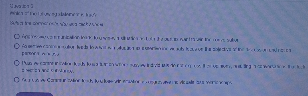 Which of the following statement is true?
Select the correct option(s) and click submit.
Aggressive communication leads to a win-win situation as both the parties want to win the conversation
Assertive communication leads to a win-win situation as assertive individuals focus on the objective of the discussion and not on
personal win/loss
Passive communication leads to a situation where passive individuals do not express their opinions, resulting in conversations that lack
direction and substance.
Aggressive Communication leads to a lose-win situation as aggressive individuals lose relationships.