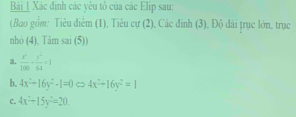 Xác định các yêu tổ của các Elip sau:
(Bao gồm: Tiêu điêm (1), Tiêu cự (2), Các đỉnh (3), Độ dài trục lớn, trục
nhỏ (4), Tâm sai (5))
a.  x^2/100 - y^2/64 =1
b. 4x^2+16y^2-1=0Leftrightarrow 4x^2+16y^2=1
c. 4x^2+15y^2=20.