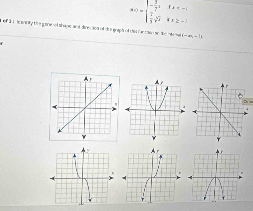 if x
q(x)=beginarrayl - 5/7 x  7/5 sqrt[3](x)endarray. if x≥ -1
of 3 : Identify the general shape and direction of the graph of this function on the interval (-∈fty ,-1). 
r 
Cartes