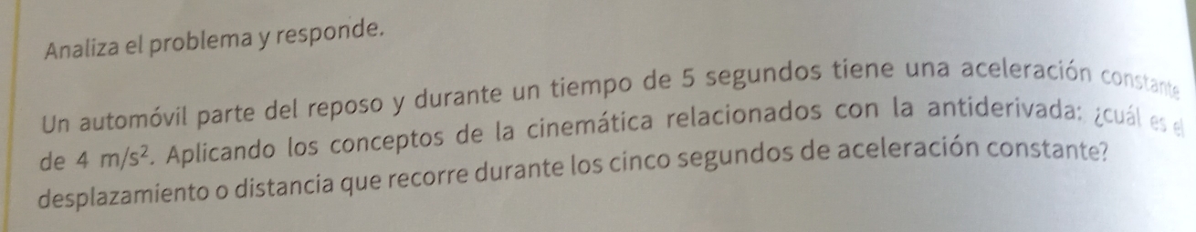 Analiza el problema y responde. 
Un automóvil parte del reposo y durante un tiempo de 5 segundos tiene una aceleración constante 
de 4m/s^2. Aplicando los conceptos de la cinemática relacionados con la antiderivada: ¿cuál es el 
desplazamiento o distancia que recorre durante los cinco segundos de aceleración constante?