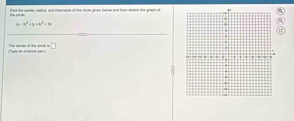 Find the center, radius, and intercepts of the circle given below and then sketch the graph of 
the circle. 
a
(x-3)^2+(y+8)^2=16
The center of the circle is □ . 
(Type an ordered pair.)