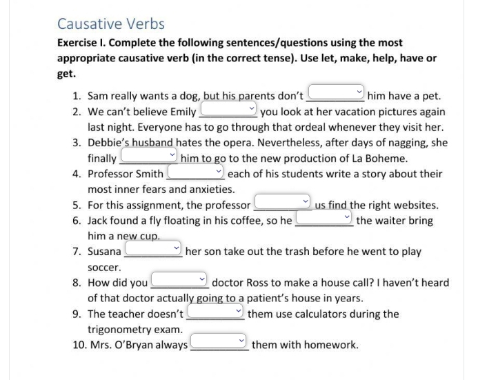 Causative Verbs 
Exercise I. Complete the following sentences/questions using the most 
appropriate causative verb (in the correct tense). Use let, make, help, have or 
get. 
1. Sam really wants a dog, but his parents don’t_ (-3,4) him have a pet. 
2. We can’t believe Emily _you look at her vacation pictures again 
last night. Everyone has to go through that ordeal whenever they visit her. 
3. Debbie’s husband hates the opera. Nevertheless, after days of nagging, she 
finally_ him to go to the new production of La Boheme. 
4. Professor Smith _each of his students write a story about their 
most inner fears and anxieties. 
5. For this assignment, the professor _us find the right websites. 
6. Jack found a fly floating in his coffee, so he _the waiter bring 
him a new cup. 
7. Susana _her son take out the trash before he went to play 
soccer. 
8. How did you _doctor Ross to make a house call? I haven't heard 
of that doctor actually going to a patient’s house in years. 
9. The teacher doesn’t _them use calculators during the 
trigonometry exam. 
10. Mrs. O’Bryan always _them with homework.