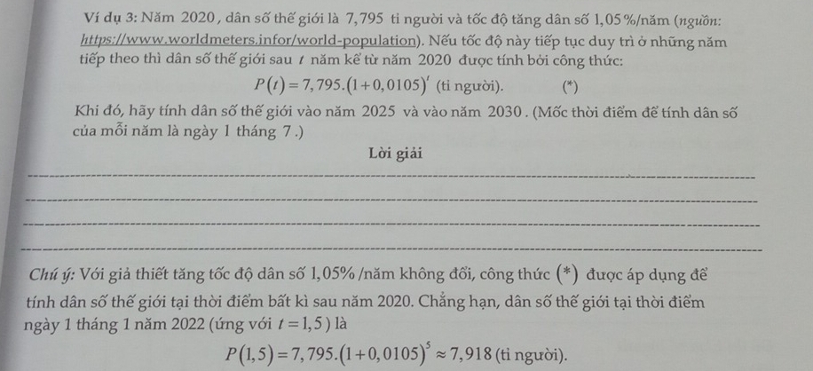 Ví dụ 3: Năm 2020 , dân số thế giới là 7,795 ti người và tốc độ tăng dân số 1,05 % /năm (ngưồn: 
https://www.worldmeters.infor/world-population). Nếu tốc độ này tiếp tục duy trì ở những năm 
tiếp theo thì dân số thế giới sau # năm kể từ năm 2020 được tính bởi công thức:
P(t)=7,795.(1+0,0105)' (tỉ người). (*) 
Khi đó, hãy tính dân số thế giới vào năm 2025 và vào năm 2030. (Mốc thời điểm để tính dân số 
của mỗi năm là ngày 1 tháng 7 .) 
Lời giải 
_ 
_ 
_ 
_ 
Chú ý: Với giả thiết tăng tốc độ dân số 1,05% /năm không đổi, công thức (*) được áp dụng để 
tính dân số thế giới tại thời điểm bất kì sau năm 2020. Chắng hạn, dân số thế giới tại thời điểm 
ngày 1 tháng 1 năm 2022 (úng với t=1,5) là
P(1,5)=7,795.(1+0,0105)^5approx 7,918 (ti người).