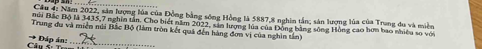 Năm 2022, sản lượng lúa của Đồng bằng sông Hồng là 5887, 8 nghìn tấn; sản lượng lúa của Trung du và miền 
núi Bắc Bộ là 3435,7 nghin tần. Cho biết năm 2022, sản lượng lủa của Đồng bằng sông Hồng cao hơn bao nhiêu so với 
Trung du và miền núi Bắc Bộ (làm tròn kết quả đến hàng đơn vị của nghìn tấn) 
→ * Đáp án:_ 
Câu 5: Tram