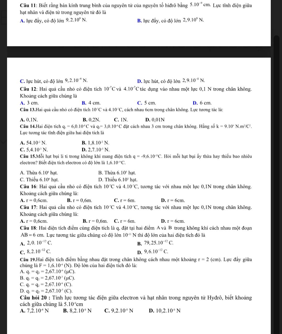 Biết rằng bán kính trung bình của nguyên tử của nguyên tố hiđrô bằng 5.10^(-9)cm * Lực tĩnh điện giữa
hạt nhân và điện tử trong nguyên tử đó là
A. lực đầy, có độ lớn 9,2.10^8N. B. lực đầy, có độ lớn 2,9.10^8N.
C. lực hút, có độ lớn 9,2.10^(-8)N. D. lực hút, có độ lớn 2,9.10^(-8)N.
Câu 12: Hai quả cầu nhỏ có điện tích 10^(-7)C và 4.10^(-7)C tác dụng vào nhau một lực 0,1 N trong chân không.
Khoảng cách giữa chúng là
A. 3 cm. B. 4 cm. C. 5 cm. D. 6 cm.
Câu 13.Hai quả cầu nhỏ có điện tích 10^(-7)C và 4.10^(-7)C 7, cách nhau 6cm trong chân không. Lực tương tác là:
A. 0,1N. B. 0,2N. C. 1N. D. 0,01N
Câu 14.Hai điện tích q_1=6,0.10^(-8)C và q_2=3,0.10^(-8)C đặt cách nhau 3 cm trong chân không. Hằng số k=9.10°N.m^2/C^2.
Lực tương tác tĩnh điện giữa hai điện tích là
B.
A. 54.10^(-2)N. 1,8.10^(-2)N.
C. 5,4.10^(-3)N. D. 2,7.10^(-3)N.
Câu 15.Mỗi hạt bụi li ti trong không khí mang điện tích q=-9,6.10^(-13)C *. Hồi mỗi hạt bụi ấy thừa hay thiếu bao nhiêu
electron? Biết điện tích electron có độ lớn là 1,6.10^(-19)C.
A. Thừa 6.10^6 hạt. B. Thừa 6.10^5 hạt.
C. Thiếu 6.10^6 hạt. D. Thiếu 6.10^51 hạt.
Câu 16: Hai quả cầu nhỏ có điện tích 10^(-7)C và 4.10^(-7)C , tương tác với nhau một lực 0,1N trong chân không.
Khoảng cách giữa chúng là:
A. r=0,6cm. B. r=0,6m. C. r=6m. D. r=6cm.
Câu 17: Hai quả cầu nhỏ có điện tích 10^(-7)C và 4.10^(-7)C 7, tương tác với nhau một lực 0,1N trong chân không.
Khoáng cách giữa chúng là:
A. r=0,6cm. B. r=0,6m. C. r=6m. D. r=6cm.
Câu 18: Hai điện tích điểm cùng điện tích là q, đặt tại hai điểm A và B trong không khí cách nhau một đoạn
AB=6cm.. Lực tương tác giữa chúng có độ lớn 10^(-11)N thì độ lớn của hai điện tích đó là
A. 2,0.10^(-12)C. B. 79,25.10^(-12)C.
C. 8,2.10^(-12)C. D. 9,6.10^(-12)C.
Câu 19.Hai điện tích điểm bằng nhau đặt trong chân không cách nhau một khoảng r=2(cm) ). Lực đầy giữa
chúng là F=1,6.10^(-4) (N ). Độ lớn của hai điện tích đó là:
A. q_1=q_2=2,67.10^(-9)( uC).
B. q_1=q_2=2,67.10^(-7) (μC).
C. q_1=q_2=2,67.10^(-9)( C)
D. q_1=q_2=2,67.10^(-7)(C).
Câu hỏi 20 : Tính lực tương tác điện giữa electron và hạt nhân trong nguyên tử Hyđrô, biết khoảng
cách giữa chúng là 5.10^(-9)cm
A. 7,2.10^(-8)N B. 8,2.10^(-8)N C. 9,2.10^(-8)N D. 10,2.10^(-8)N