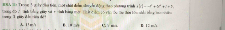 HSA 11: Trong 3 giây đầu tiên, một chất điểm chuyển động theo phương trình s(t)=-t^3+6t^2+t+5, 
trong đó 7 tính bằng giãy và s tính bằng mét. Chất điểm có vận tốc tức thời lớn nhất bằng bao nhiêu
trong 3 giây đầu tiên đó?
A. 13m/s. B. 10 m/s. C. 9 m/s. D. 12 m/s.