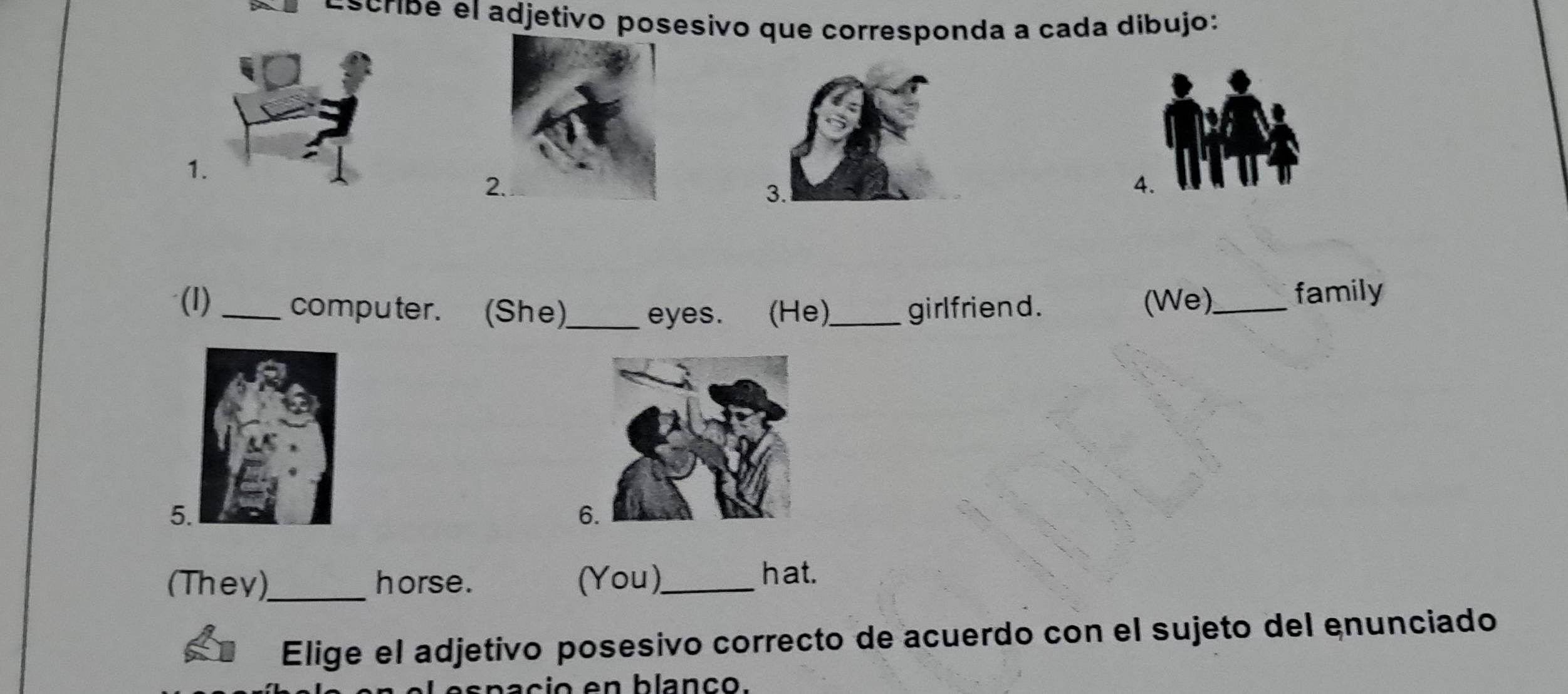 Escribe el adjetivo posesivo que corresponda a cada dibujo: 
1. 
2 
3. 
A. 
(I)_ computer. (She)_ eyes. (He)_ girlfriend. (We)_ family 
5 
6 
(They)_ horse. (You)_ hat. 
Elige el adjetivo posesivo correcto de acuerdo con el sujeto del enunciado 
ba cio en blanço.