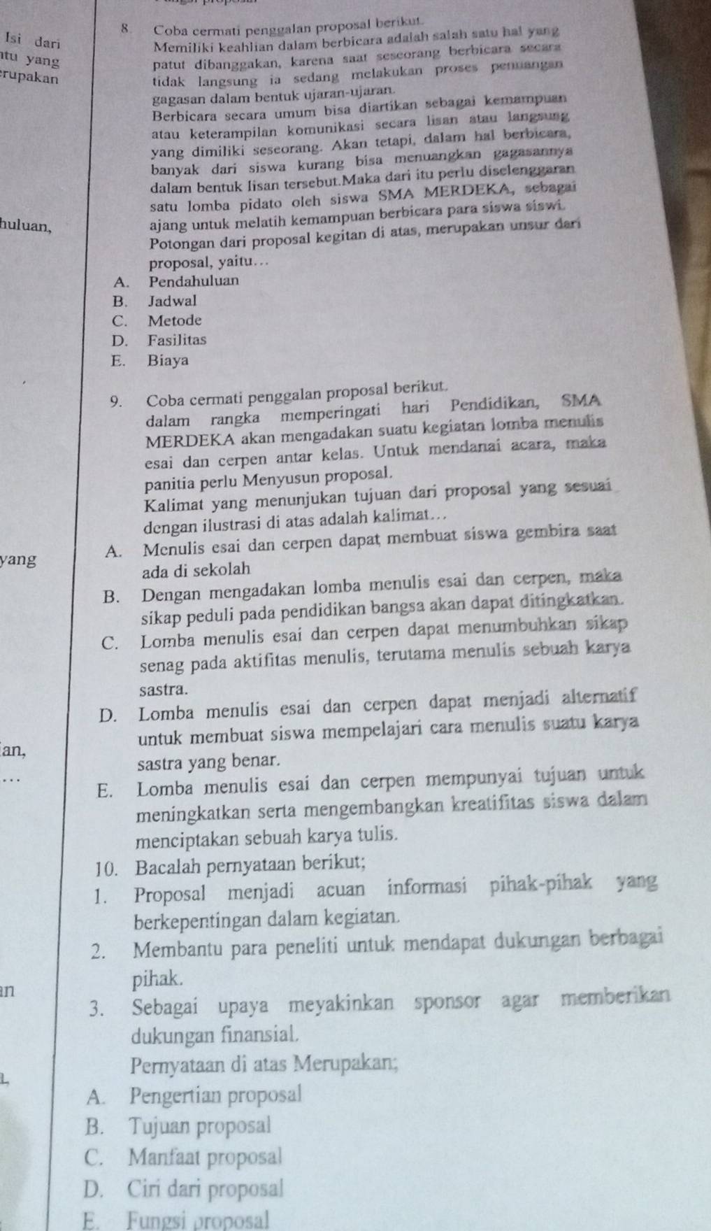 Coba cermati penggalan proposal berikut.
Isi dari Memiliki keahlian dalam berbicara adaiah salah satu hal yang
tu yang patut dibanggakan, karena saat sescorang berbicara secara
rupakan tidak langsung ia sedang melakukan proses penuangan 
gagasan dalam bentuk ujaran-ujaran.
Berbicara secara umum bisa diartíkan sebagai kemampuan
atau keterampilan komunikasi secara lisan atau langsung
yang dimiliki seseorang. Akan tetapi, dalam hal berbicara,
banyak dari siswa kurang bisa menuangkan gagasannya 
dalam bentuk lisan tersebut.Maka dari itu perlu diselenggaran
satu lomba pidato oleh siswa SMA MERDEKA, sebagai
huluan,
ajang untuk melatih kemampuan berbicara para siswa siswi.
Potongan dari proposal kegitan di atas, merupakan unsur dari
proposal, yaitu.
A. Pendahuluan
B. Jadwal
C. Metode
D. Fasilitas
E. Biaya
9. Coba cermati penggalan proposal berikut.
dalam rangka memperingati hari Pendidikan, SMA
MERDEKA akan mengadakan suatu kegiatan lomba menulis
esai dan cerpen antar kelas. Untuk mendanai acara, maka
panitia perlu Menyusun proposal.
Kalimat yang menunjukan tujuan dari proposal yang sesuai
dengan ilustrasi di atas adalah kalimat...
yang A. Menulis esai dan cerpen dapat membuat siswa gembira saat
ada di sekolah
B. Dengan mengadakan lomba menulis esai dan cerpen, maka
sikap peduli pada pendidikan bangsa akan dapat ditingkatkan.
C. Lomba menulis esai dan cerpen dapat menumbuhkan sikap
senag pada aktifitas menulis, terutama menulis sebuah karya
sastra.
D. Lomba menulis esai dan cerpen dapat menjadi alternatif
untuk membuat siswa mempelajari cara menulis suatu karya
an,
sastra yang benar.
E. Lomba menulis esai dan cerpen mempunyai tujuan untuk
meningkatkan serta mengembangkan kreatifitas siswa dalam
menciptakan sebuah karya tulis.
10. Bacalah pernyataan berikut;
1. Proposal menjadi acuan informasi pihak-pihak yang
berkepentingan dalam kegiatan
2. Membantu para peneliti untuk mendapat dukungan berbagai
n
pihak.
3. Sebagai upaya meyakinkan sponsor agar memberikan
dukungan finansial.
L
Pernyataan di atas Merupakan;
A. Pengertian proposal
B. Tujuan proposal
C. Manfaat proposal
D. Ciri dari proposal
E. Fungsi proposal