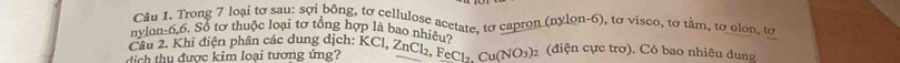 Trong 7 loại tơ sau: sợi bông, tơ cellulose acetate, tơ capron (nylon- 6), tơ visco, tơ tầm, tơ olon, tơ 
nylon -6, 6. Sổ tơ thuộc loại tơ tổng hợp là bao nhiêu? 
Câu 2. Khi điện phân các dung dịch: KCl, ZnCl₂, FeCl₂. Cu(NO3) (điện cực trơ). Có bao nhiêu dung 
di h thu được kim loại tương ứng?