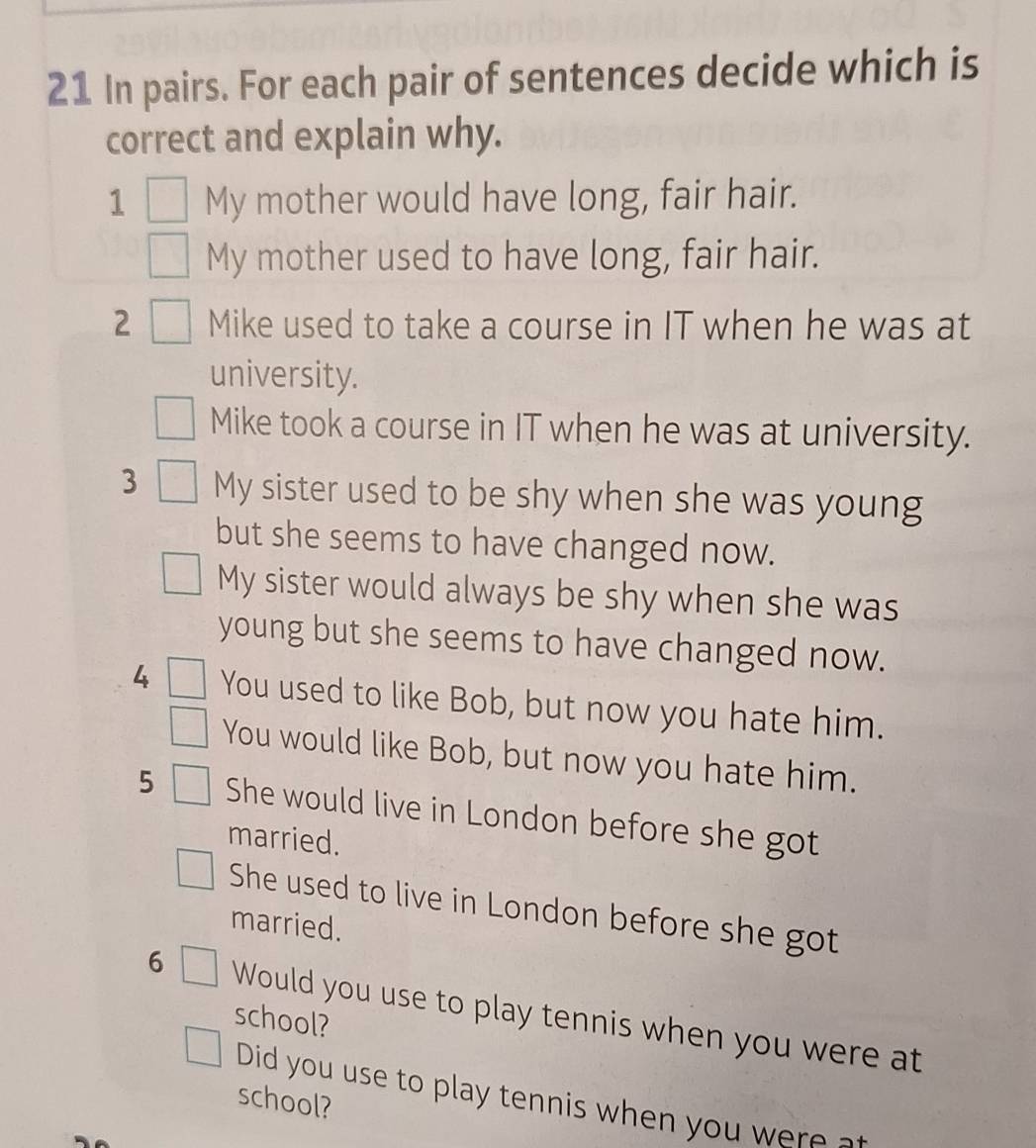 In pairs. For each pair of sentences decide which is 
correct and explain why. 
1 My mother would have long, fair hair. 
My mother used to have long, fair hair. 
2 Mike used to take a course in IT when he was at 
university. 
Mike took a course in IT when he was at university. 
3 My sister used to be shy when she was young 
but she seems to have changed now. 
My sister would always be shy when she was 
young but she seems to have changed now. 
4 You used to like Bob, but now you hate him. 
You would like Bob, but now you hate him. 
5 She would live in London before she got 
married. 
She used to live in London before she got 
married. 
6 Would you use to play tennis when you were at 
school? 
Did you use to play tennis when you were a 
school?