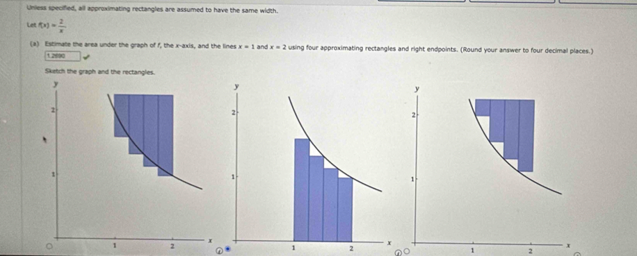 Unless specified, all approximating rectangles are assumed to have the same width. 
Let f(x)= 2/x 
(a) Estimate the area under the graph of f, the x-axis, and the lines x=1 and x=2 using four approximating rectangles and right endpoints. (Round your answer to four decimal places.) 
1asso 
。 
① 1 2 
no 1 2