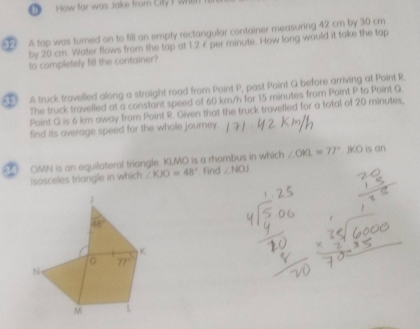 How far was Jake from City I when
A tap was turned on to fill an empty rectangular container measuring 42 cm by 30 cm
by 20 cm. Water flows from the tap at 1.2 £ per minute. How long would it take the tap
to completely fill the container?
A truck travelled along a straight road from Point P, past Point Q before arriving at Point R.
The truck travelled at a constant speed of 60 km/h for 15 minutes from Point P to Point Q.
Point Q is 6 km away from Point R. Given that the truck travelled for a total of 20 minutes,
find its average speed for the whole journey.
OMN is an equilateral triangle. KLMO is a rhombus in which ∠ OKL=77° JKO is an
isosceles triangle in which ∠ KJO=48°. Find ∠ NOJ