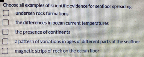 Choose all examples of scientifıc evidence for seafloor spreading.
undersea rock formations
the differences in ocean current temperatures
the presence of continents
a pattern of variations in ages of different parts of the seafloor
magnetic strips of rock on the ocean floor