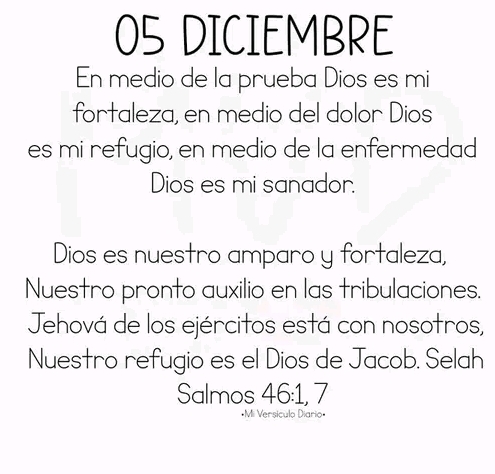 DICIEMBRE 
En medio de la prueba Dios es mi 
fortaleza, en medio del dolor Dios 
es mi refugio, en medio de la enfermedad 
Dios es mi sanador. 
Dios es nuestro amparo y fortaleza, 
Nuestro pronto auxilio en las tribulaciones. 
Jehová de los ejércitos está con nosotros, 
Nuestro refugio es el Dios de Jacob. Selah 
Salmos 46:1, 7
*Mi Versículo Diario»