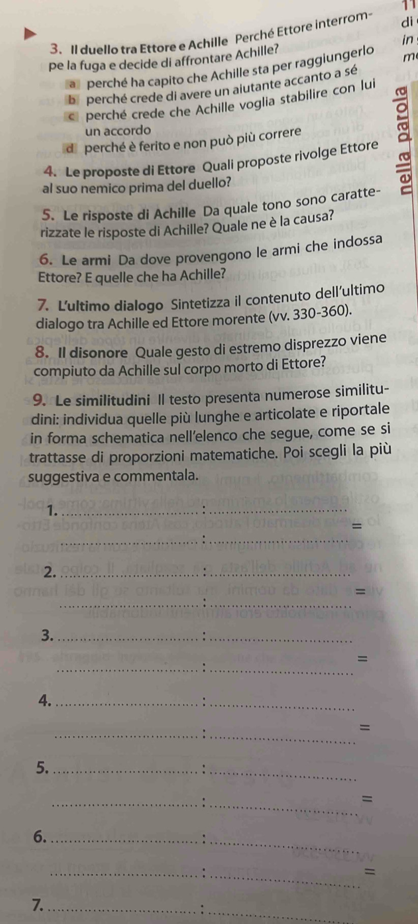 11
3. Il duello tra Ettore e Achille Perché Ettore interrom di
in
pe la fuga e decide di affrontare Achille?
a perché ha capito che Achille sta per raggiungerlo m
ba perché crede di avere un aiutante accanto a sé
C perché crede che Achille voglia stabilire con lui
un accordo
de perché è ferito e non può più correre
4. Le proposte di Ettore Quali proposte rivolge Ettore a
al suo nemico prima del duello?
5. Le risposte di Achille Da quale tono sono caratte-
rizzate le risposte di Achille? Quale ne è la causa?
6. Le armi Da dove provengono le armi che indossa
Ettore? E quelle che ha Achille?
7. Lultimo dialogo Sintetizza il contenuto dell'ultimo
dialogo tra Achille ed Ettore morente (vv. 330-360).
8. Il disonore Quale gesto di estremo disprezzo viene
compiuto da Achille sul corpo morto di Ettore?
9. Le similitudini Il testo presenta numerose similitu-
dini: individua quelle più lunghe e articolate e riportale
in forma schematica nell’elenco che segue, come se si
trattasse di proporzioni matematiche. Poi scegli la più
suggestiva e commentala.
1._
_.
=
_
_
2._
_
__
=
3._
_
=
__.
4._
_:
_
_.
=
5._
_.
_
_
=
6._
_
_=
7._
_: