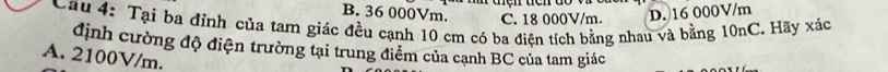 naçh tch do
B. 36 000Vm. C. 18 000V/m. D. 16 000V/m
Câu 4: Tại ba đỉnh của tam giác đều cạnh 10 cm có ba điện tích bằng nhau và bằng 10nC. Hãy xác
định cường độ điện trường tại trung điểm của cạnh BC của tam giác
A. 2100V/m.