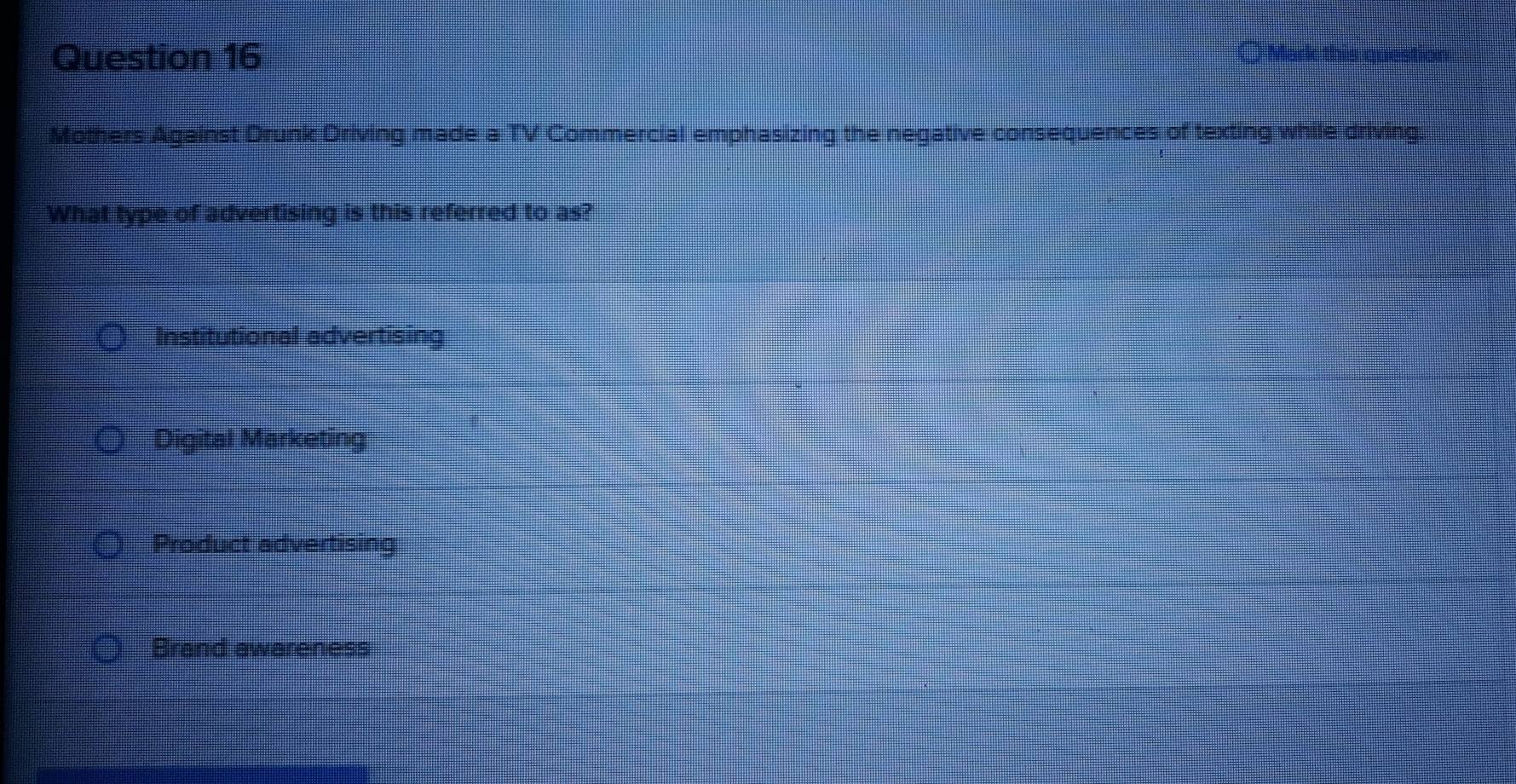 ○ Ma
Mothers Against Drunk Driving made a TV Commercial emphasizing the negative consequences of texting while driving.
What type of advertising is this referred to as?
Institutional advertising
Digital Marketing
Product advertising
Brand awareness