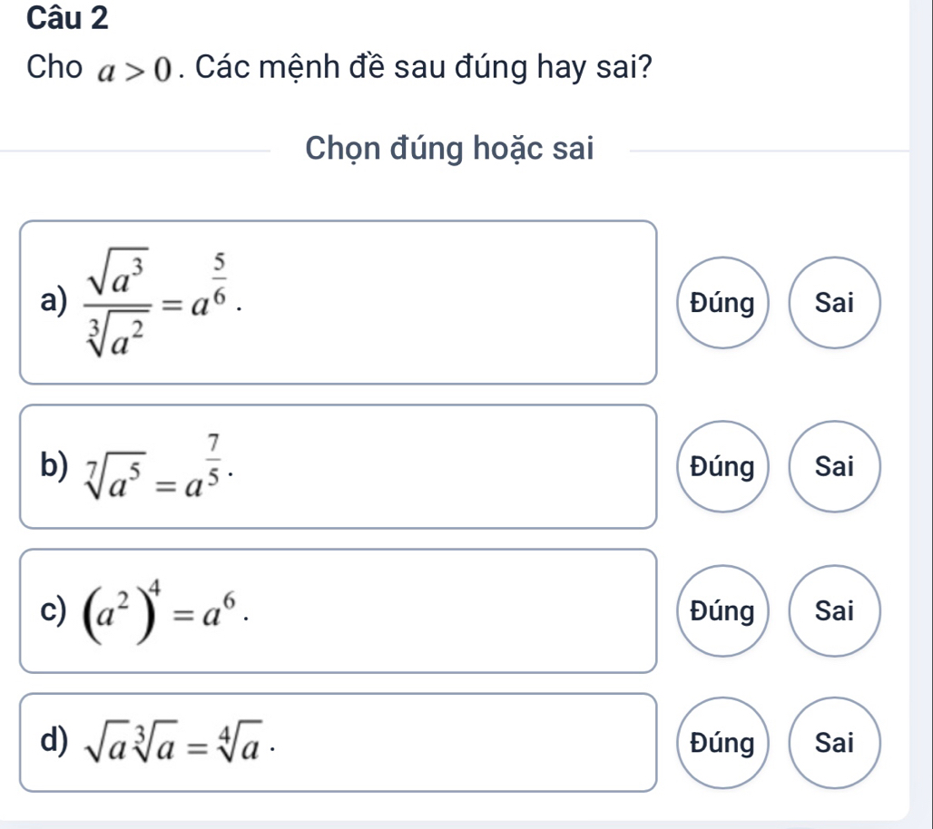 Cho a>0. Các mệnh đề sau đúng hay sai?
Chọn đúng hoặc sai
a)  sqrt(a^3)/sqrt[3](a^2) =a^(frac 5)6. Đúng Sai
b) sqrt[7](a^5)=a^(frac 7)5. Đúng Sai
c) (a^2)^4=a^6. Đúng Sai
d) sqrt(a)sqrt[3](a)=sqrt[4](a)· Đúng Sai