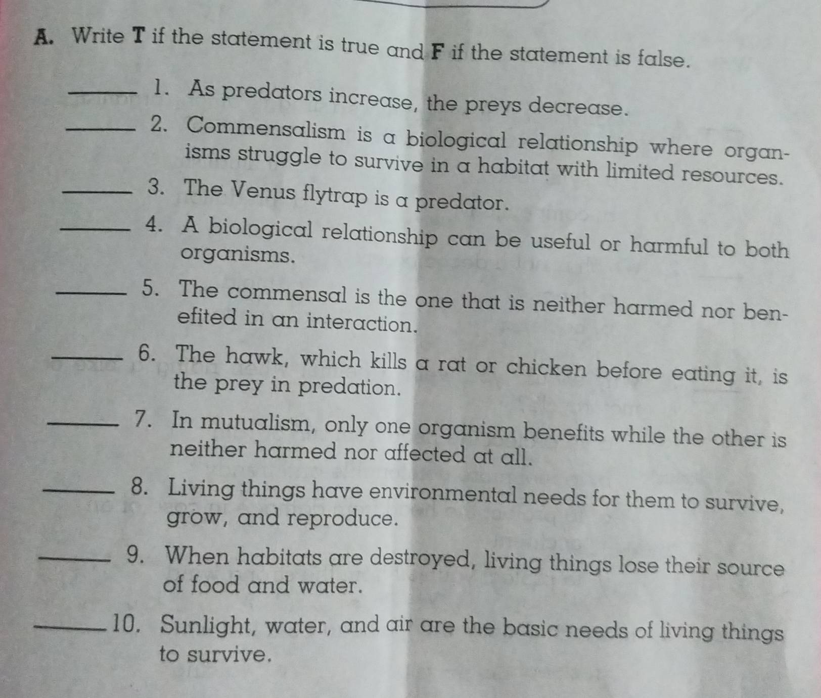 Write T if the statement is true and F if the statement is false. 
_1. As predators increase, the preys decrease. 
_2. Commensalism is a biological relationship where organ- 
isms struggle to survive in a habitat with limited resources. 
_3. The Venus flytrap is a predator. 
_4. A biological relationship can be useful or harmful to both 
organisms. 
_5. The commensal is the one that is neither harmed nor ben- 
efited in an interaction. 
_6. The hawk, which kills a rat or chicken before eating it, is 
the prey in predation. 
_7. In mutualism, only one organism benefits while the other is 
neither harmed nor affected at all. 
_8. Living things have environmental needs for them to survive, 
grow, and reproduce. 
_9. When habitats are destroyed, living things lose their source 
of food and water. 
_10. Sunlight, water, and air are the basic needs of living things 
to survive.