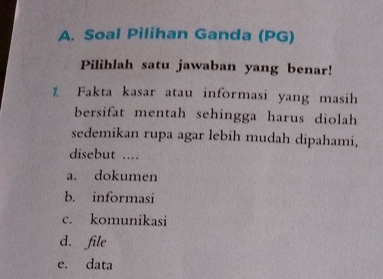 Soal Pilihan Ganda (PG)
Pilihlah satu jawaban yang benar!
1 Fakta kasar atau informasi yang masih
bersifat mentah sehingga harus diolah 
sedemikan rupa agar lebih mudah dipahami,
disebut ....
a. dokumen
b. informasi
c. komunikasi
d. file
e. data