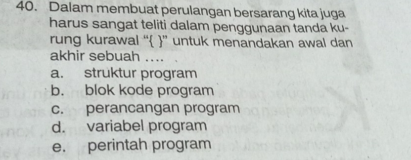 Dalam membuat perulangan bersarang kita juga
harus sangat teliti dalam penggunaan tanda ku-
rung kurawal “ ” untuk menandakan awal dan
akhir sebuah ....
a. struktur program
b. blok kode program
c. perancangan program
d. variabel program
e. perintah program