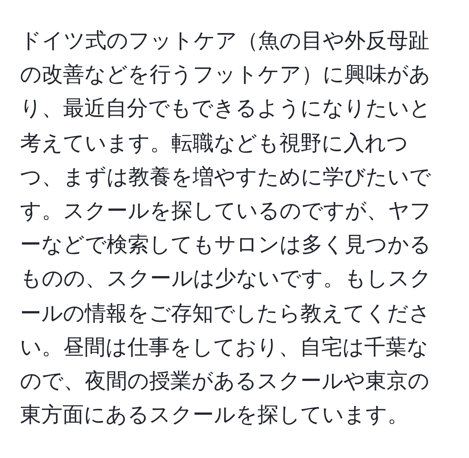 ドイツ式のフットケア魚の目や外反母趾の改善などを行うフットケアに興味があり、最近自分でもできるようになりたいと考えています。転職なども視野に入れつつ、まずは教養を増やすために学びたいです。スクールを探しているのですが、ヤフーなどで検索してもサロンは多く見つかるものの、スクールは少ないです。もしスクールの情報をご存知でしたら教えてください。昼間は仕事をしており、自宅は千葉なので、夜間の授業があるスクールや東京の東方面にあるスクールを探しています。