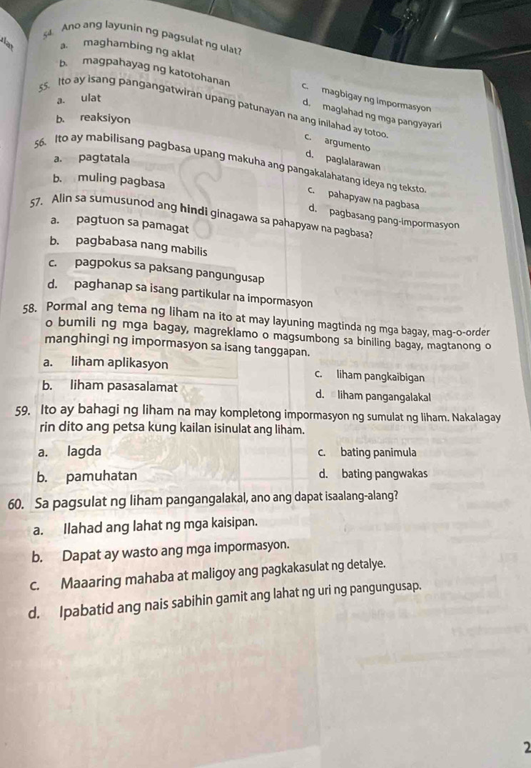 Ano ang layunin ng pagsulat ng ulat?
a. maghambing ng aklat
b. magpahayag ng katotohanan c. magbigay ng impormasyon
a. ulat
ss. Ito ay isang pangangatwiran upang patunayan na ang inilahad ay totoo
d. maglahad ng mga pangyayari
b. reaksiyon
c. argumento
a. pagtatala
d. paglalarawan
56. Ito ay mabilisang pagbasa upang makuha ang pangakalahatang ideya ng teksto
b. muling pagbasa
C. pahapyaw na pagbasa
57. Alin sa sumusunod ang hindi ginagawa sa pahapyaw na pagbasa?
d. pagbasang pang-impormasyon
a. pagtuon sa pamagat
b. pagbabasa nang mabilis
c. pagpokus sa paksang pangungusap
d. paghanap sa isang partikular na impormasyon
58. Pormal ang tema ng liham na ito at may layuning magtinda ng mga bagay, mag-o-order
o bumili ng mga bagay, magreklamo o magsumbong sa biniling bagay, magtanong o
manghingi ng impormasyon sa isang tanggapan.
a. liham aplikasyon c. liham pangkaibigan
b. liham pasasalamat d.  liham pangangalakal
59. Ito ay bahagi ng liham na may kompletong impormasyon ng sumulat ng liham. Nakalagay
rin dito ang petsa kung kailan isinulat ang liham.
a. lagda c. bating panimula
b. pamuhatan d. bating pangwakas
60. Sa pagsulat ng liham pangangalakal, ano ang dapat isaalang-alang?
a. Ilahad ang lahat ng mga kaisipan.
b. Dapat ay wasto ang mga impormasyon.
c. Maaaring mahaba at maligoy ang pagkakasulat ng detalye.
d. Ipabatid ang nais sabihin gamit ang lahat ng uri ng pangungusap.
2