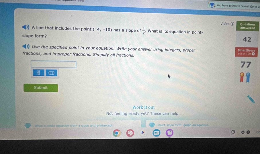 You have prizes to reveal! Go to v 
Video 
A line that includes the point (-4,-10) has a slope of  1/2 . What is its equation in point- 
slope form? 
Use the specified point in your equation. Write your answer using integers, proper 
fractions, and improper fractions. Simplify all fractions. 
() 
Submit 
Work it out 
Not feeling ready yet? These can help: 
Wite a uneer equation from a slope and y-intercept Point-slope form: graph an equation