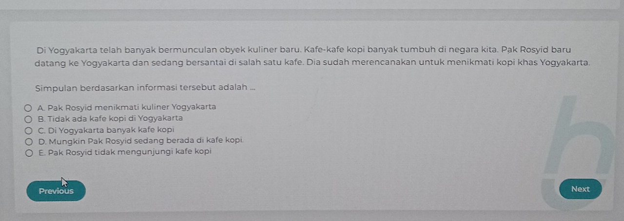 Di Yogyakarta telah banyak bermunculan obyek kuliner baru. Kafe-kafe kopi banyak tumbuh di negara kita. Pak Rosyid baru
datang ke Yogyakarta dan sedang bersantai di salah satu kafe. Dia sudah merencanakan untuk menikmati kopi khas Yogyakarta,
Simpulan berdasarkan informasi tersebut adalah ...
A. Pak Rosyid menikmati kuliner Yogyakarta
B. Tidak ada kafe kopi di Yogyakarta
C. Di Yogyakarta banyak kafe kopi
D. Mungkin Pak Rosyid sedang berada di kafe kopi.
E. Pak Rosyid tidak mengunjungi kafe kopi
Previous
Next