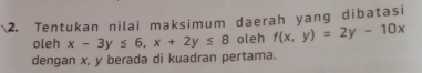 Tentukan nilai maksimum daerah yang dibatasi
oleh x-3y≤ 6, x+2y≤ 8 oleh f(x,y)=2y-10x
dengan x, y berada di kuadran pertama.