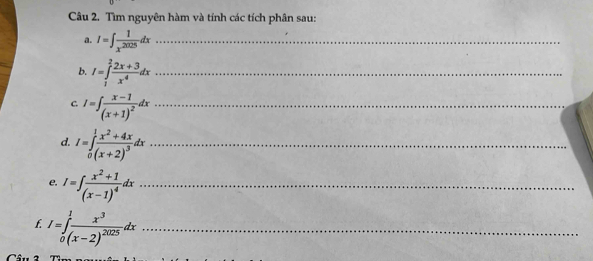 Tìm nguyên hàm và tính các tích phân sau: 
a. I=∈t  1/x^(2025) dx _ 
b. I=∈tlimits _1^(2frac 2x+3)x^4dx _ 
C. I=∈t frac x-1(x+1)^2dx _ 
d. I=∈tlimits _0^(1frac x^2)+4x(x+2)^3dx _ 
e. I=∈t frac x^2+1(x-1)^4dx _ 
f. I=∈tlimits _0^(1frac x^3)(x-2)^2025dx _ 
Câu 2