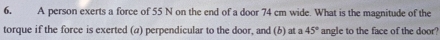 A person exerts a force of 55 N on the end of a door 74 cm wide. What is the magnitude of the 
torque if the force is exerted (a) perpendicular to the door, and (b) at a 45° angle to the face of the door?