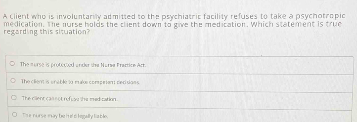 A client who is involuntarily admitted to the psychiatric facility refuses to take a psychotropic
medication. The nurse holds the client down to give the medication. Which statement is true
regarding this situation?
The nurse is protected under the Nurse Practice Act.
The client is unable to make competent decisions.
The client cannot refuse the medication.
The nurse may be held legally liable.