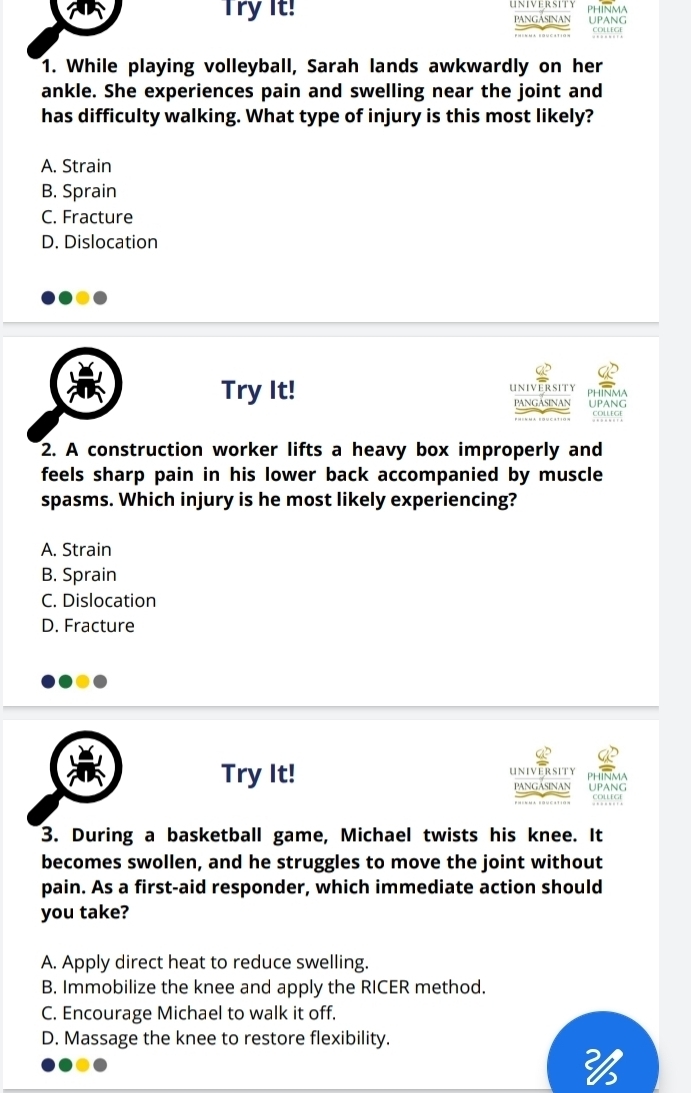 Try it! PANGASINAN PhinmA UPANG
CollEGe
1. While playing volleyball, Sarah lands awkwardly on her
ankle. She experiences pain and swelling near the joint and
has difficulty walking. What type of injury is this most likely?
A. Strain
B. Sprain
C. Fracture
D. Dislocation
UNIVERSITY
Try It! UPANG PHINMA
PANGASINAN
COWESE
2. A construction worker lifts a heavy box improperly and
feels sharp pain in his lower back accompanied by muscle 
spasms. Which injury is he most likely experiencing?
A. Strain
B. Sprain
C. Dislocation
D. Fracture
Try It! UNIVERSIT PHINMA
PANGASINAN uPANG
courer
3. During a basketball game, Michael twists his knee. It
becomes swollen, and he struggles to move the joint without
pain. As a first-aid responder, which immediate action should
you take?
A. Apply direct heat to reduce swelling.
B. Immobilize the knee and apply the RICER method.
C. Encourage Michael to walk it off.
D. Massage the knee to restore flexibility.