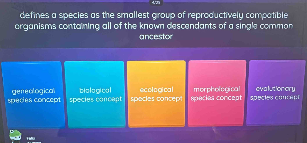 4/25
defines a species as the smallest group of reproductively compatible
organisms containing all of the known descendants of a single common
ancestor
genealogical biological ecological morphological evolutionary
species concept species concept 1 species concept species concept species concept
Felix