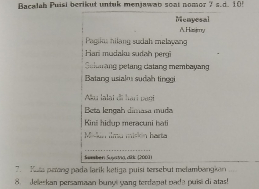 Bacalah Puisi berikut untuk menjawab soat nomor 7 s.d. 10! 
Menyesal 
A.Hasjmy 
Pagiku hilang sudah melayan 
Hari mudaku sudah pergi 
Sekarang petang datang membayan 
Batang usiaku sudah tinggi 
Aku lalai di hari paqi 
Beta lengah dimasa muda 
Kini hidup meracuni hati 
Miskin ilmu miskin harta 
_ 
Sumber: Suyatno, dkk. (2003) 
7. Kata petang pada larik ketiga puisi tersebut melambangkan ___. 
8. Jelaskan persamaan bunyi yang terdapat pada puisi di atas!