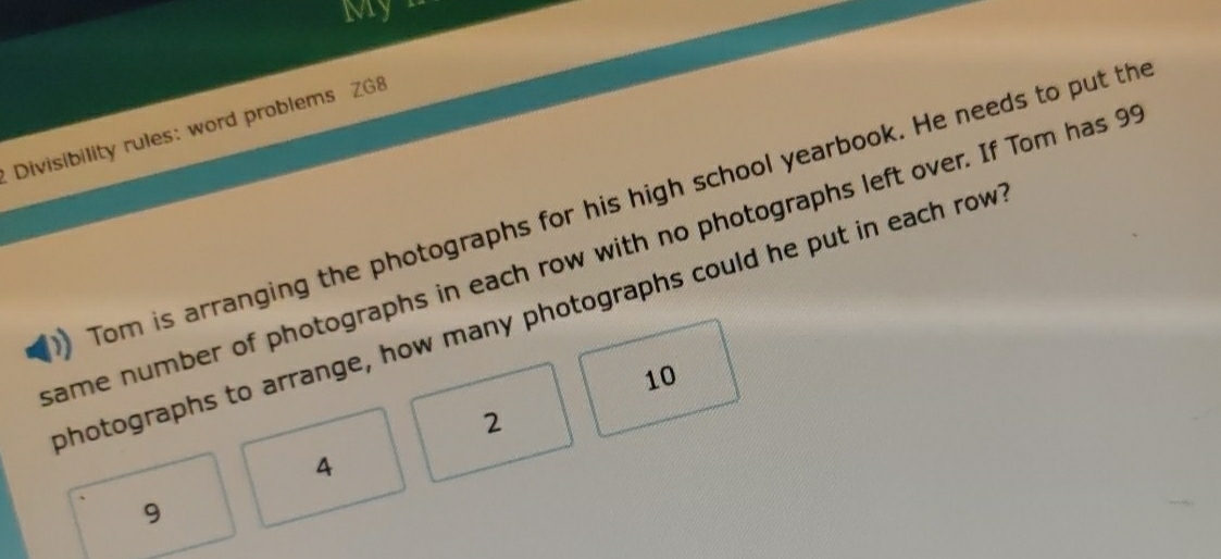 Myn 
Divisibility rules: word problems ZG8 
Tom is arranging the photographs for his high school yearbook. He needs to put th 
same number of photographs in each row with no photographs left over. If Tom has 9
photographs to arrange, how many photographs could he put in each row
10
2
4
9