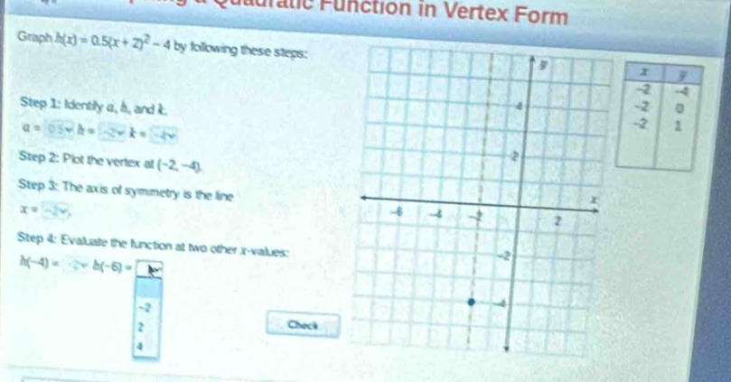 auratic Function in Vertex Form 
Graph h(x)=0.5(x+2)^2-4by by following these steps: 
Step 1: Identily a, h, and k.
a=0.5vh=-2vk=-4v
Step 2: Plot the vertex at (-2,-4). 
Step 3: The axis of symmetry is the line
x=-2v
Step 4: Evaluate the function at two other r -values:
h(-4)=..2+h(-6)=...
-2
2 
Check 
4