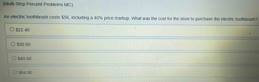 (Multi-Step Percent Problems MC)
An electric toothbrush costs $56, including a 40% price markup. What was the cost for the store to purchase the electric toothbrush?
$22.40
$30.00
$40.00
$64.80