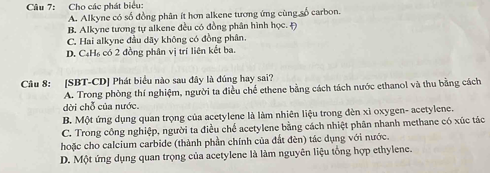 Cho các phát biểu:
A. Alkyne có số đồng phân ít hơn alkene tương ứng cùng số carbon.
B. Alkyne tương tự alkene đều có đồng phân hình học.
C. Hai alkyne đầu dãy không có đồng phân.
D. C₄H₆ có 2 đồng phân vị trí liên kết ba.
Câu 8: [SBT-CD] Phát biểu nào sau đây là đúng hay sai?
A. Trong phòng thí nghiệm, người ta điều chế ethene bằng cách tách nước ethanol và thu bằng cách
dời chỗ của nước.
B. Một ứng dụng quan trọng của acetylene là làm nhiên liệu trong đèn xì oxygen- acetylene.
C. Trong công nghiệp, người ta điều chế acetylene bằng cách nhiệt phân nhanh methane có xúc tác
hoặc cho calcium carbide (thành phần chính của đất đèn) tác dụng với nước.
D. Một ứng dụng quan trọng của acetylene là làm nguyên liệu tổng hợp ethylene.