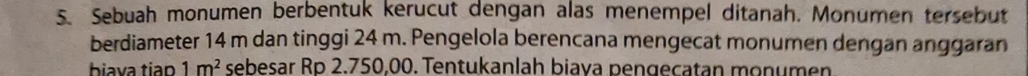 Sebuah monumen berbentuk kerucut dengan alas menempel ditanah. Monumen tersebut 
berdiameter 14 m dan tinggi 24 m. Pengelola berencana mengecat monumen dengan anggaran 
biava tiap 1m^2 sebesar Rp 2.750,00. Tentukanlah biava pengecatan monumen