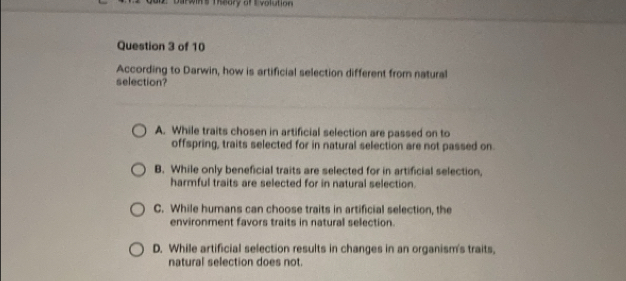 Theory of Evolution
Question 3 of 10
According to Darwin, how is artificial selection different from natural
selection?
A. While traits chosen in artificial selection are passed on to
offspring, traits selected for in natural selection are not passed on.
B. While only beneficial traits are selected for in artificial selection,
harmful traits are selected for in natural selection.
C. While humans can choose traits in artificial selection, the
environment favors traits in natural selection.
D. While artificial selection results in changes in an organism's traits,
natural selection does not.