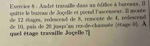 André travaille dans un édifice à bureaux. Il 
quitte le bureau de Joçelle et prend l'ascenseur. Il monte 
de 12 étages, redescend de 8, remonte de 4, redescend 
de 10, puis de 20 jusqu'au rez-de-chaussée (étage 0). À 
quel étage travaille Joçelle ?]